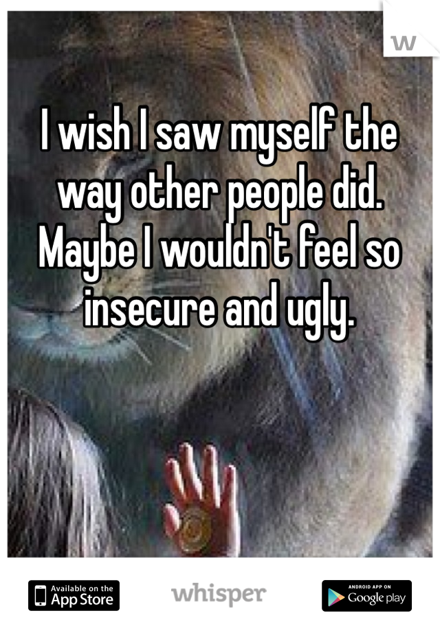 I wish I saw myself the way other people did. Maybe I wouldn't feel so insecure and ugly. 