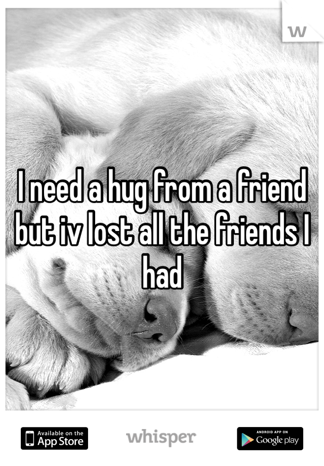 I need a hug from a friend but iv lost all the friends I had 