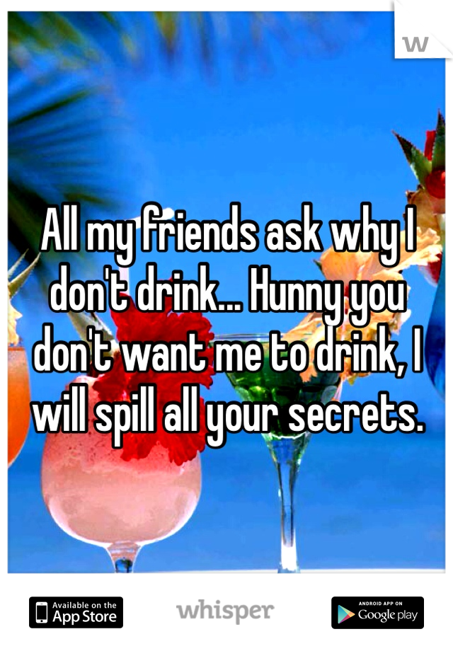 All my friends ask why I don't drink... Hunny you don't want me to drink, I will spill all your secrets.