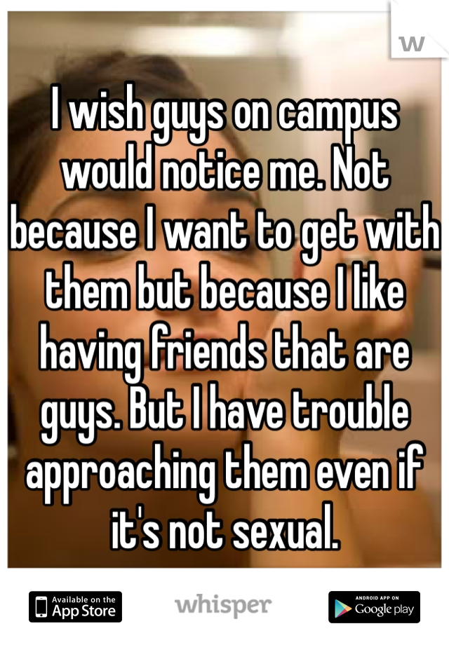 I wish guys on campus would notice me. Not because I want to get with them but because I like having friends that are guys. But I have trouble approaching them even if it's not sexual.