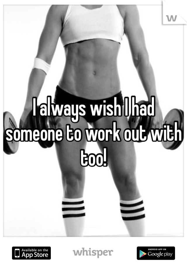 I always wish I had someone to work out with too!