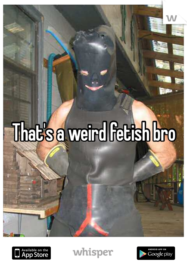 That's a weird fetish bro