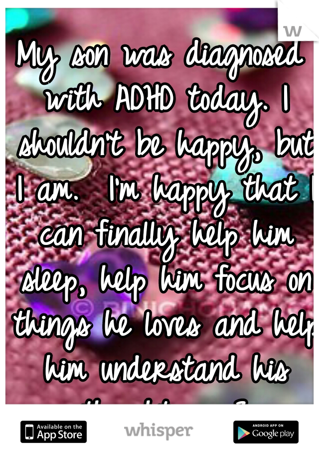 My son was diagnosed with ADHD today. I shouldn't be happy, but I am.  I'm happy that I can finally help him sleep, help him focus on things he loves and help him understand his thoughts.  <3
