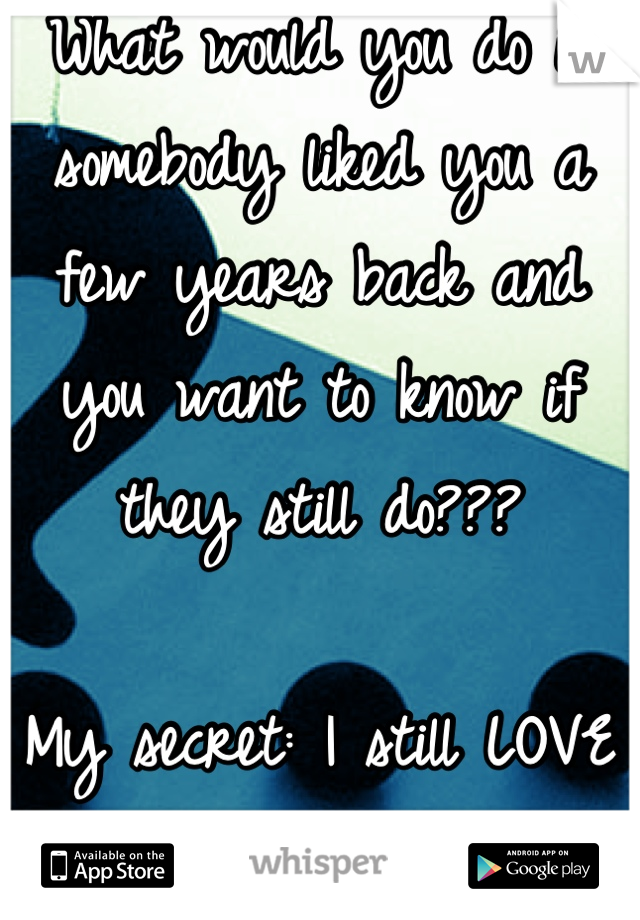 What would you do if somebody liked you a few years back and you want to know if they still do???

My secret: I still LOVE him SO MUCH!!!=)
