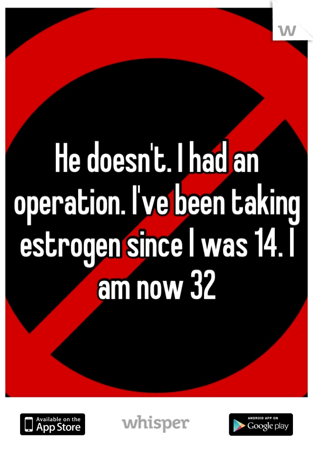 He doesn't. I had an operation. I've been taking estrogen since I was 14. I am now 32