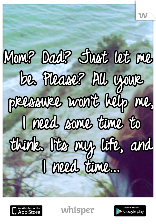 Mom? Dad? Just let me be. Please? All your pressure won't help me, I need some time to think. I'ts my life, and I need time...