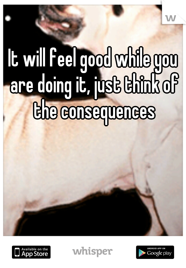 It will feel good while you are doing it, just think of the consequences