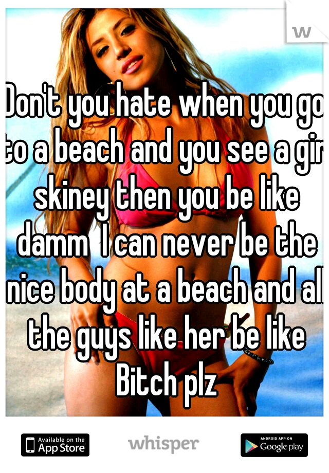 Don't you hate when you go to a beach and you see a girl skiney then you be like damm  I can never be the nice body at a beach and all the guys like her be like Bitch plz