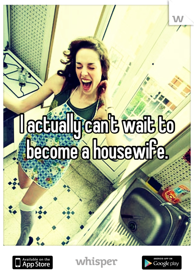 I actually can't wait to become a housewife.