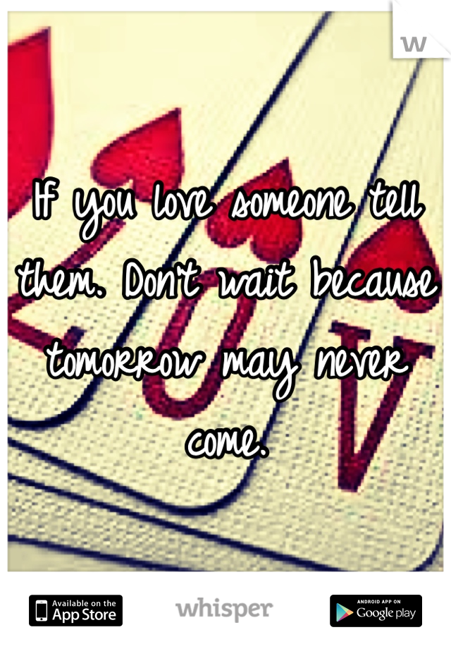 If you love someone tell them. Don't wait because tomorrow may never come. 