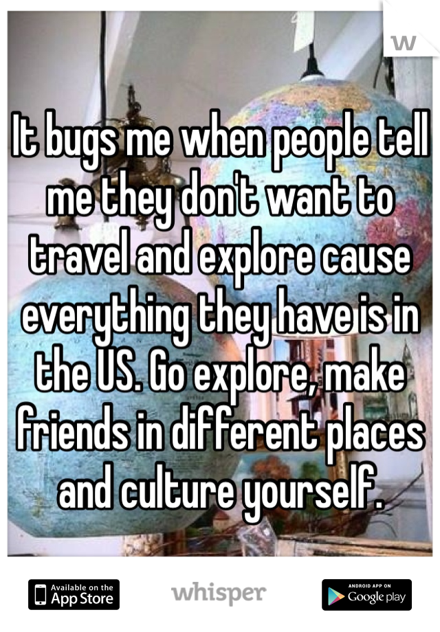 It bugs me when people tell me they don't want to travel and explore cause everything they have is in the US. Go explore, make friends in different places and culture yourself.