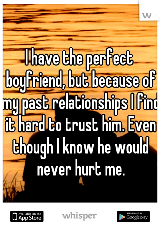 I have the perfect boyfriend, but because of my past relationships I find it hard to trust him. Even though I know he would never hurt me.