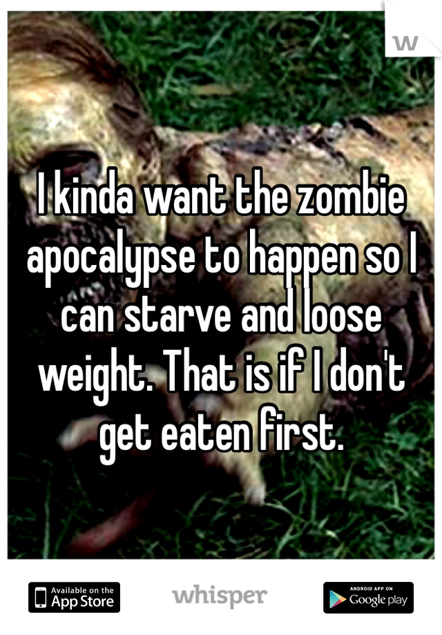 I kinda want the zombie apocalypse to happen so I can starve and loose weight. That is if I don't get eaten first.