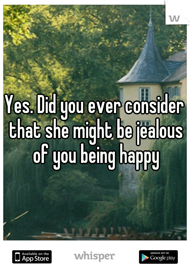 Yes. Did you ever consider that she might be jealous of you being happy