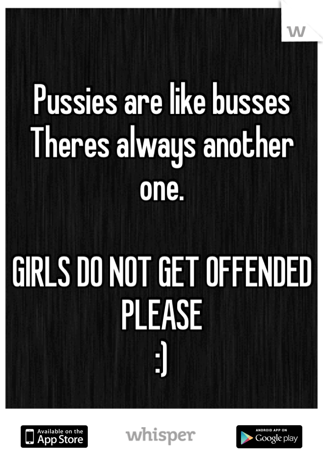 Pussies are like busses
Theres always another one. 

GIRLS DO NOT GET OFFENDED PLEASE 
:)
