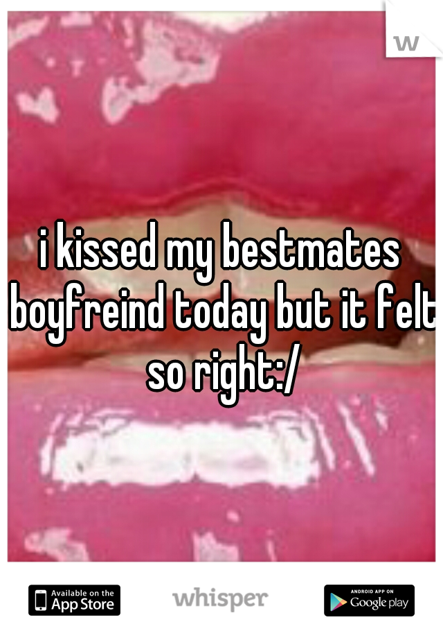 i kissed my bestmates boyfreind today but it felt so right:/