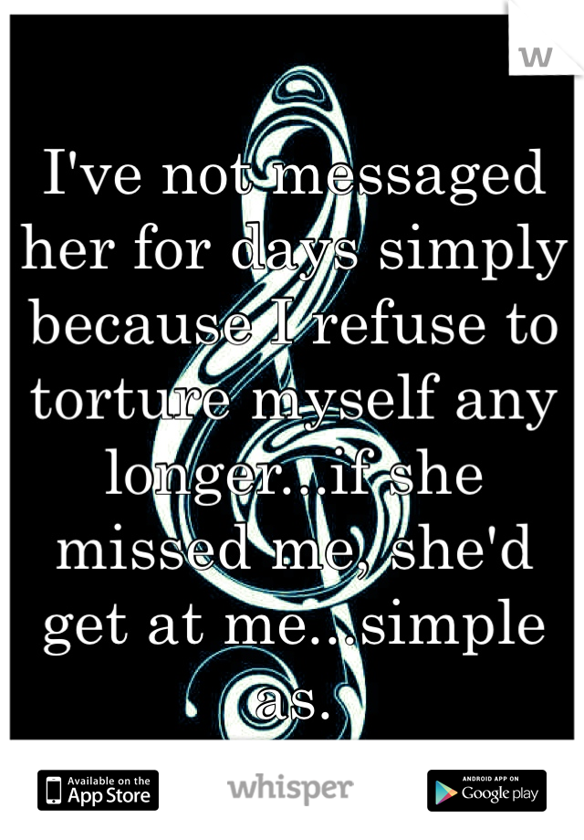 I've not messaged her for days simply because I refuse to torture myself any longer...if she missed me, she'd get at me...simple as. 