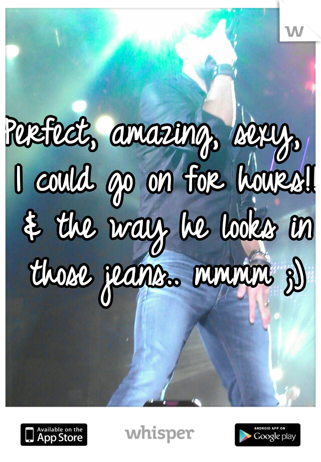 Perfect, amazing, sexy,  I could go on for hours!! & the way he looks in those jeans.. mmmm ;)