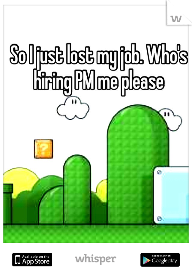 So I just lost my job. Who's hiring PM me please 
