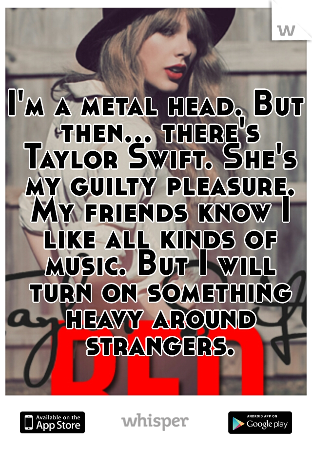 I'm a metal head. But then... there's Taylor Swift. She's my guilty pleasure. My friends know I like all kinds of music. But I will turn on something heavy around strangers.