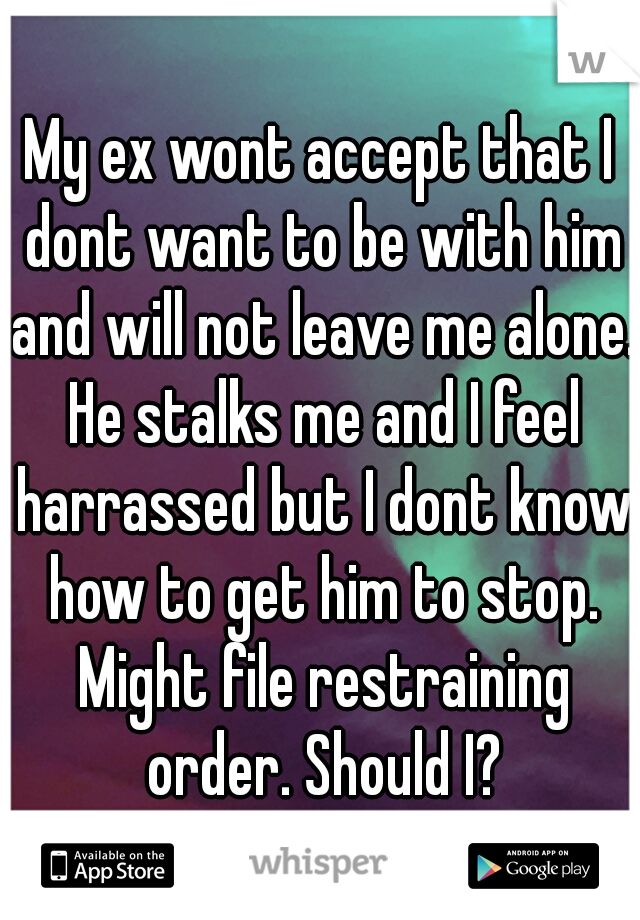 My ex wont accept that I dont want to be with him and will not leave me alone. He stalks me and I feel harrassed but I dont know how to get him to stop. Might file restraining order. Should I?