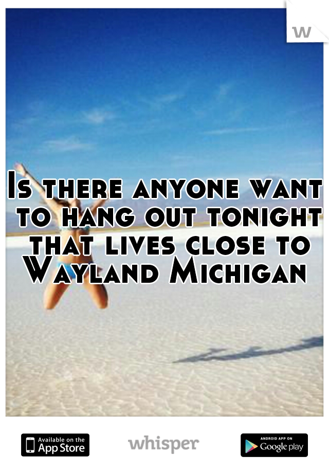 Is there anyone want to hang out tonight that lives close to Wayland Michigan 