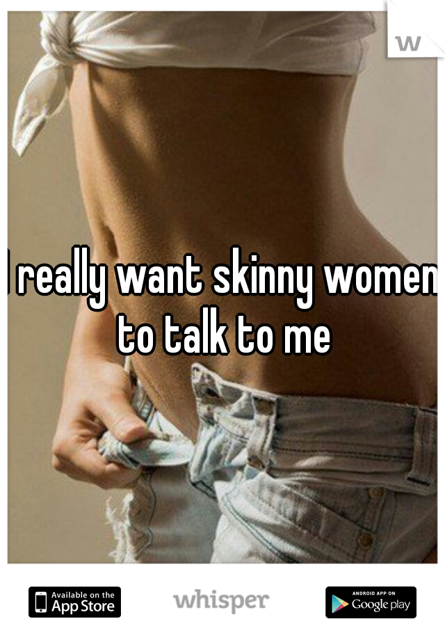 I really want skinny women to talk to me