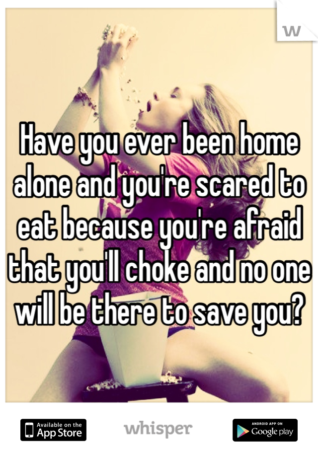 Have you ever been home alone and you're scared to eat because you're afraid that you'll choke and no one will be there to save you? 
