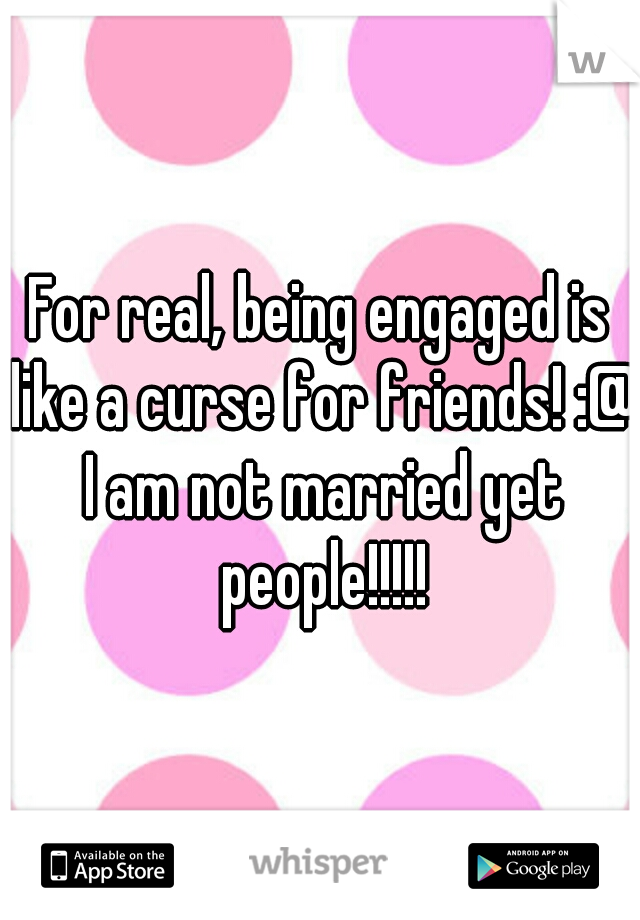 For real, being engaged is like a curse for friends! :@ I am not married yet people!!!!!