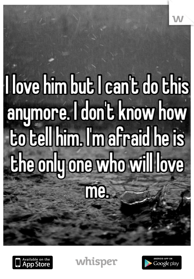 I love him but I can't do this anymore. I don't know how to tell him. I'm afraid he is the only one who will love me. 