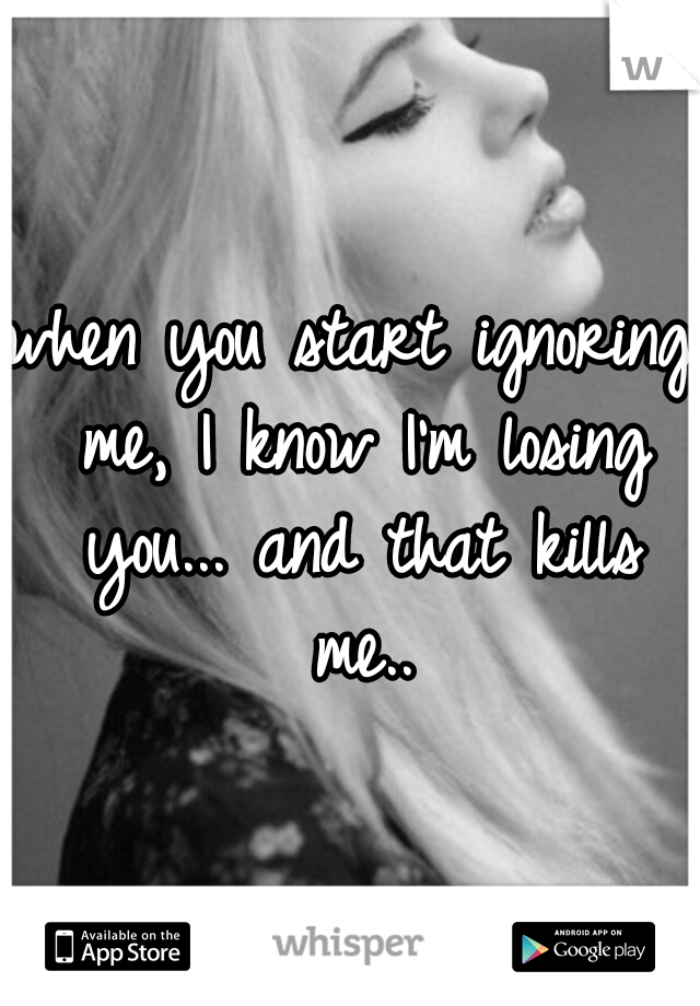 when you start ignoring me, I know I'm losing you... and that kills me..