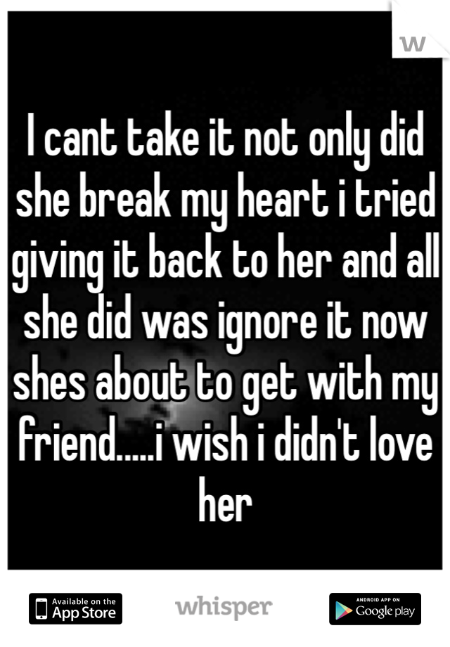 I cant take it not only did she break my heart i tried giving it back to her and all she did was ignore it now shes about to get with my friend.....i wish i didn't love her