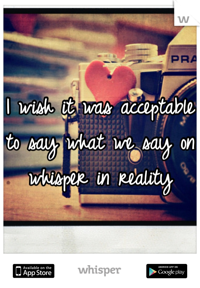I wish it was acceptable to say what we say on whisper in reality 