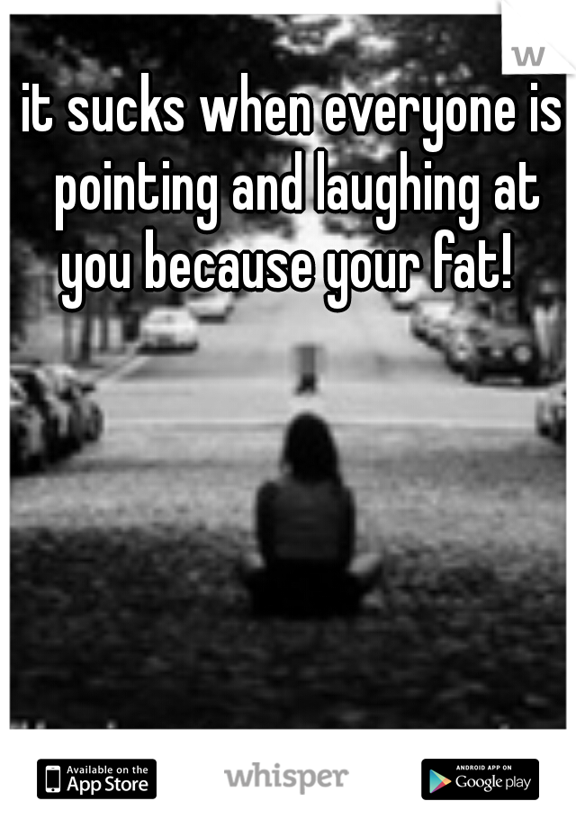 it sucks when everyone is pointing and laughing at you because your fat!  