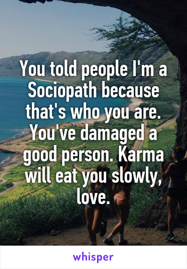 You told people I'm a Sociopath because that's who you are. You've damaged a good person. Karma will eat you slowly, love.
