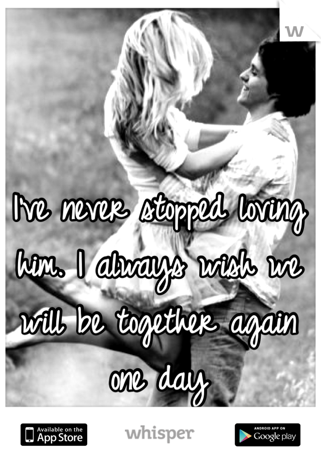 I've never stopped loving him. I always wish we will be together again one day