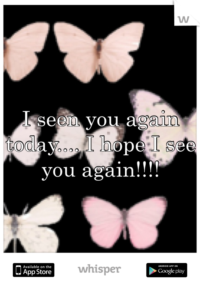 I seen you again today.... I hope I see you again!!!!
