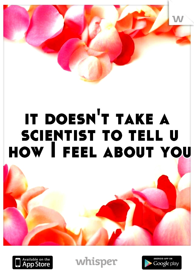 it doesn't take a scientist to tell u how I feel about you.