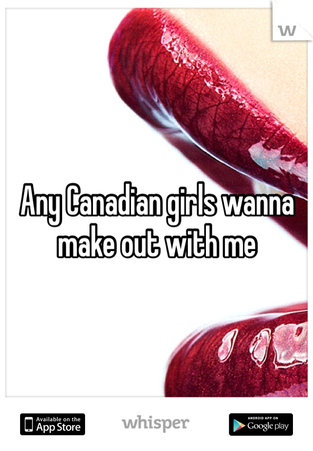 Any Canadian girls wanna make out with me 