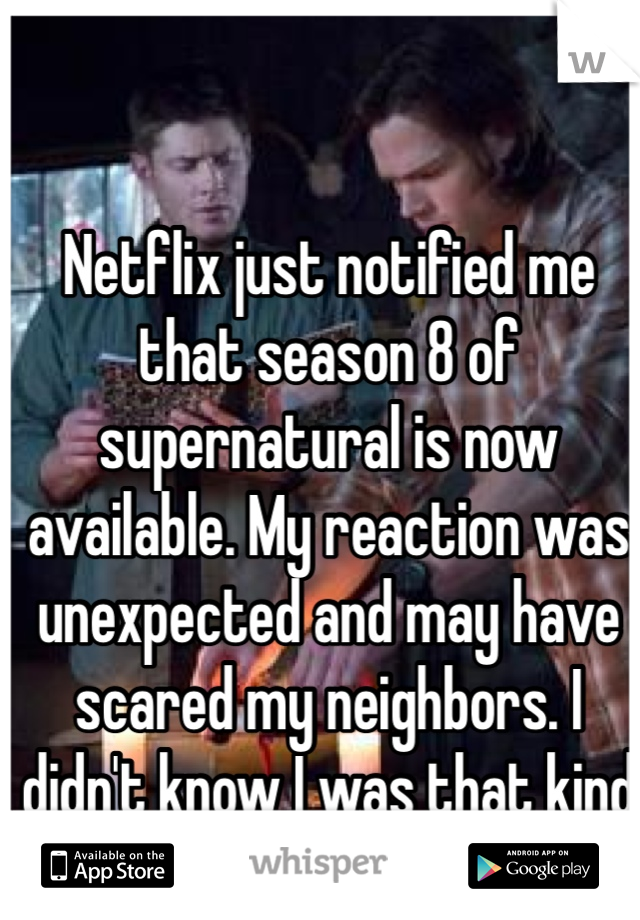 Netflix just notified me that season 8 of supernatural is now available. My reaction was unexpected and may have scared my neighbors. I didn't know I was that kind of fan. 