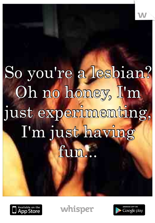 So you're a lesbian? 
Oh no honey, I'm just experimenting, I'm just having fun...