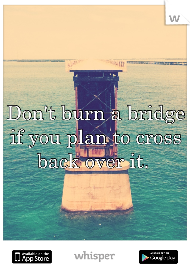 Don't burn a bridge if you plan to cross back over it. 