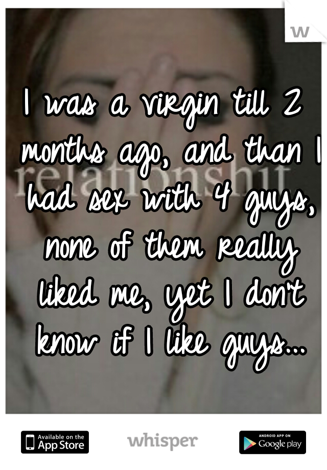 I was a virgin till 2 months ago, and than I had sex with 4 guys, none of them really liked me, yet I don't know if I like guys...