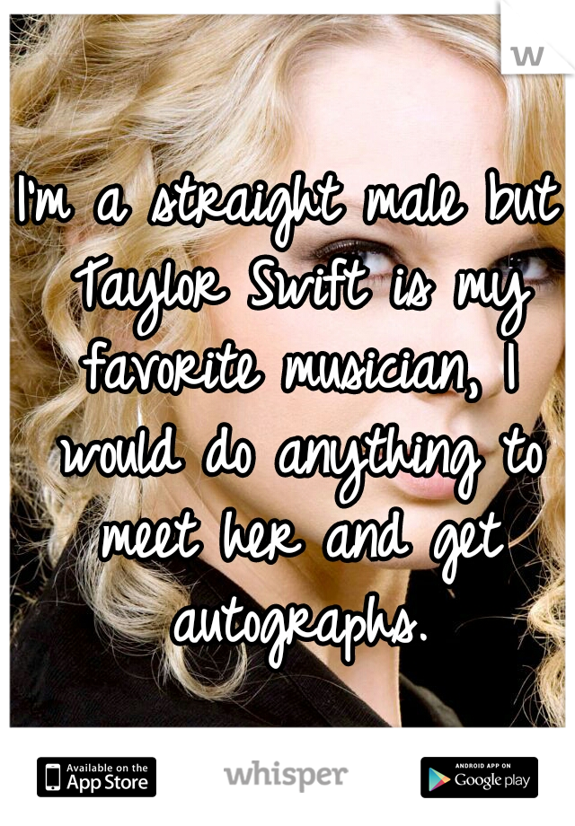 I'm a straight male but Taylor Swift is my favorite musician, I would do anything to meet her and get autographs.