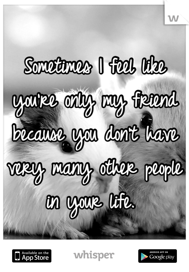 Sometimes I feel like you're only my friend because you don't have very many other people in your life. 