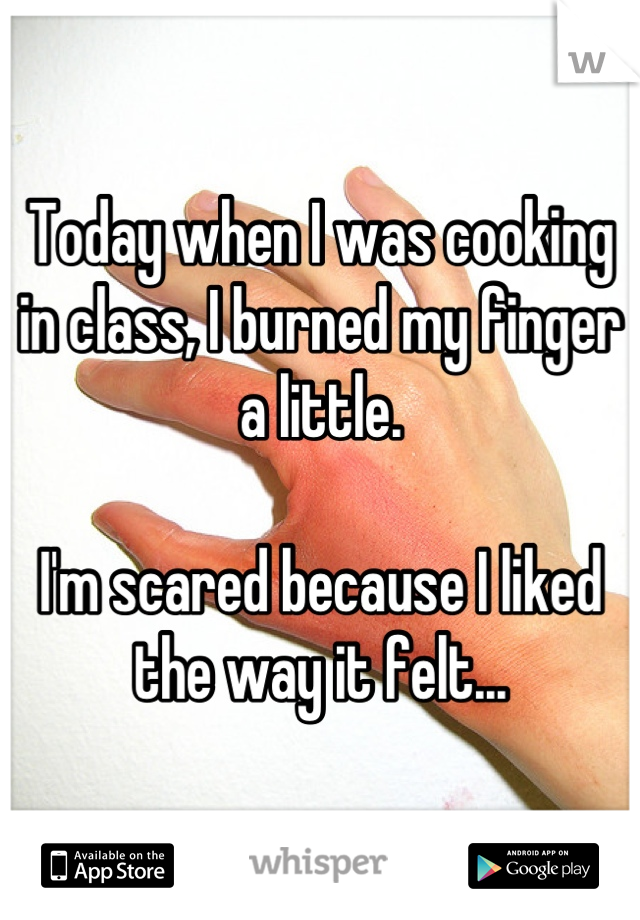 Today when I was cooking in class, I burned my finger a little. 

I'm scared because I liked the way it felt...