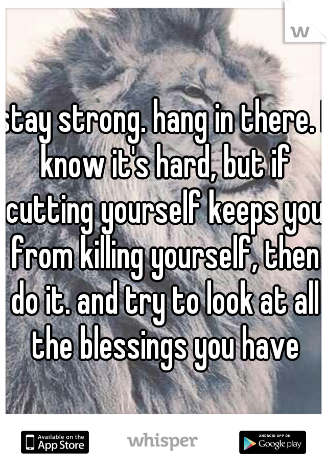 stay strong. hang in there. I know it's hard, but if cutting yourself keeps you from killing yourself, then do it. and try to look at all the blessings you have