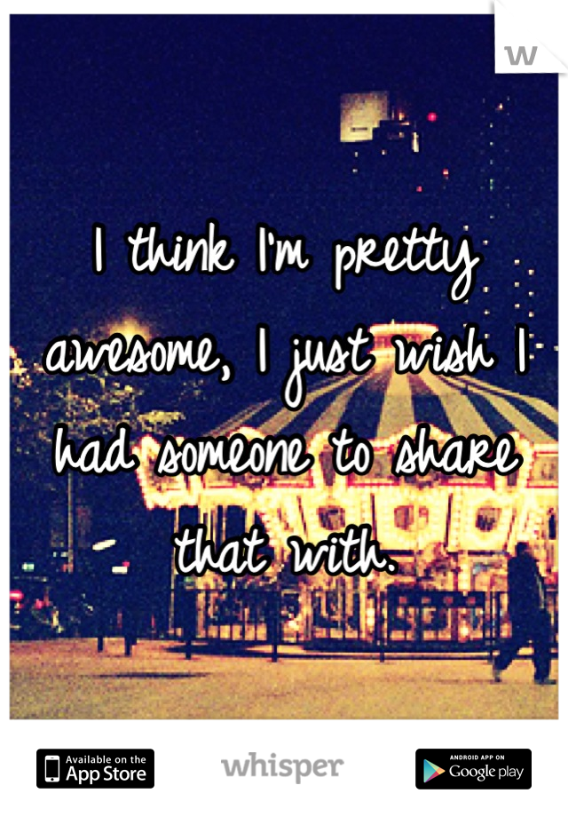 I think I'm pretty awesome, I just wish I had someone to share that with.