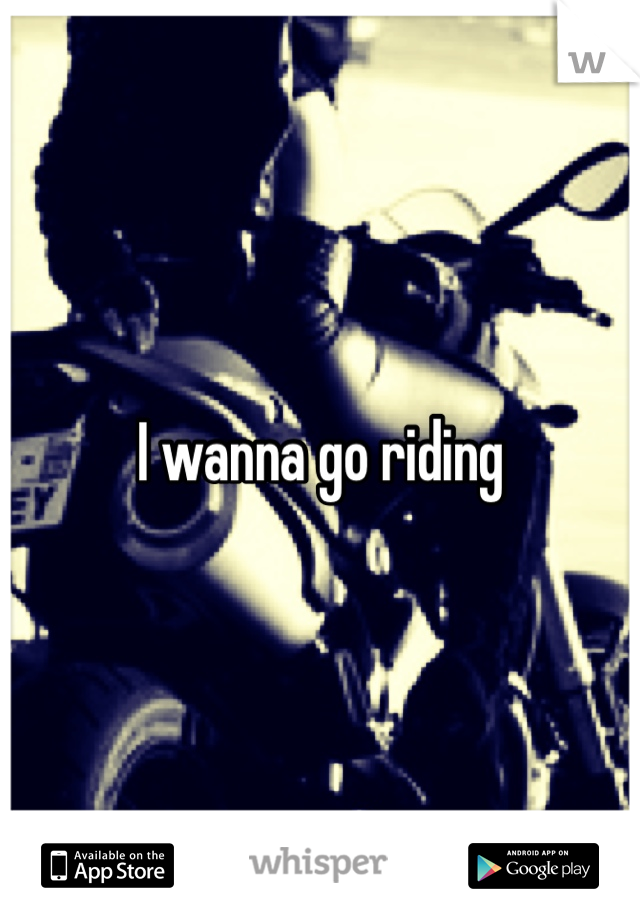 I wanna go riding 