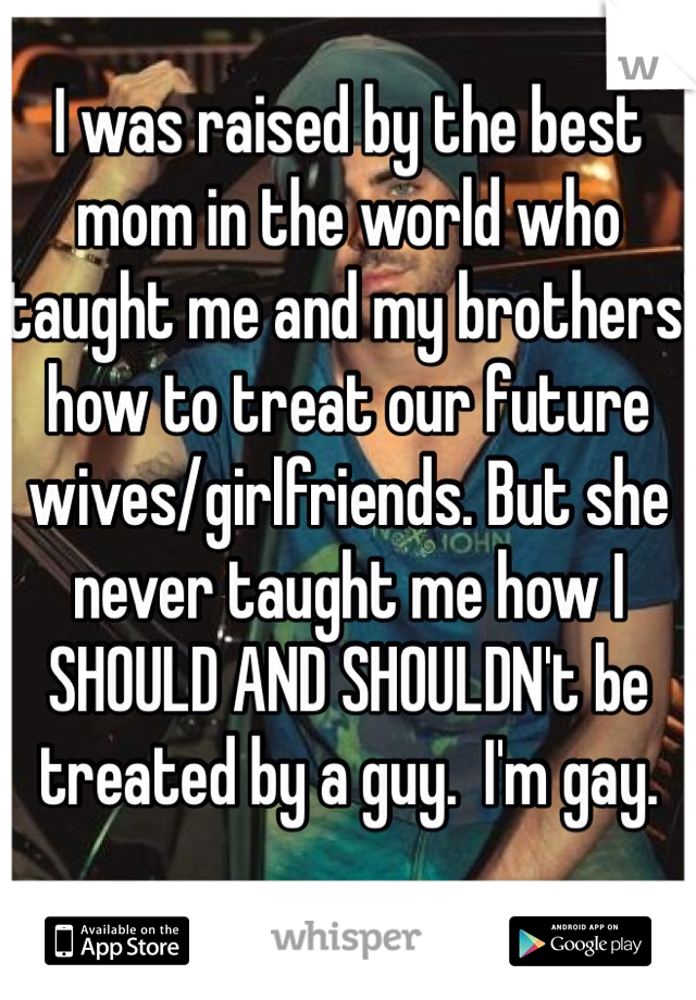 I was raised by the best mom in the world who taught me and my brothers' how to treat our future wives/girlfriends. But she never taught me how I SHOULD AND SHOULDN't be treated by a guy.  I'm gay. 